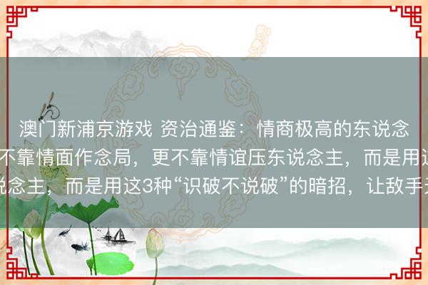 澳门新浦京游戏 资治通鉴：情商极高的东说念主，不靠矛头取胜，不靠情面作念局，更不靠情谊压东说念主，而是用这3种“识破不说破”的暗招，让敌手无处发力