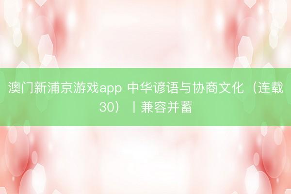 澳门新浦京游戏app 中华谚语与协商文化（连载30）丨兼容并蓄