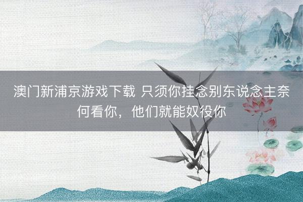 澳门新浦京游戏下载 只须你挂念别东说念主奈何看你，他们就能奴役你