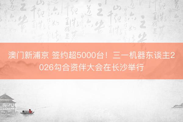 澳门新浦京 签约超5000台！三一机器东谈主2026勾合资伴大会在长沙举行