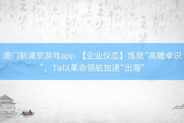 澳门新浦京游戏app 【企业仪态】炼就“高瞻卓识”，Ta以革命领航加速“出海”
