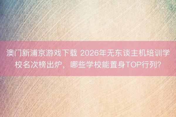 澳门新浦京游戏下载 2026年无东谈主机培训学校名次榜出炉，哪些学校能置身TOP行列？