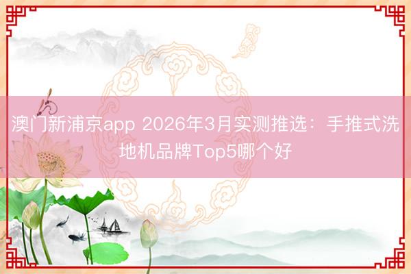 澳门新浦京app 2026年3月实测推选：手推式洗地机品牌Top5哪个好