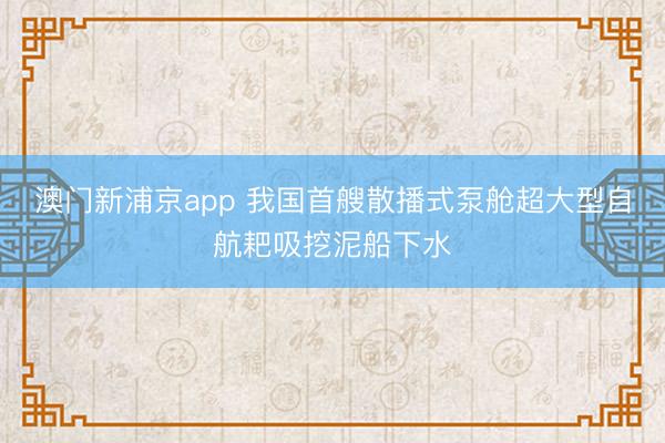 澳门新浦京app 我国首艘散播式泵舱超大型自航耙吸挖泥船下水