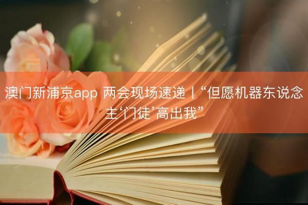 澳门新浦京app 两会现场速递丨“但愿机器东说念主‘门徒’高出我”