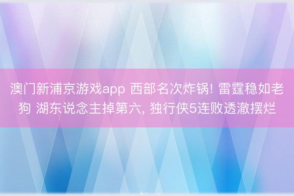 澳门新浦京游戏app 西部名次炸锅! 雷霆稳如老狗 湖东说念主掉第六， 独行侠5连败透澈摆烂