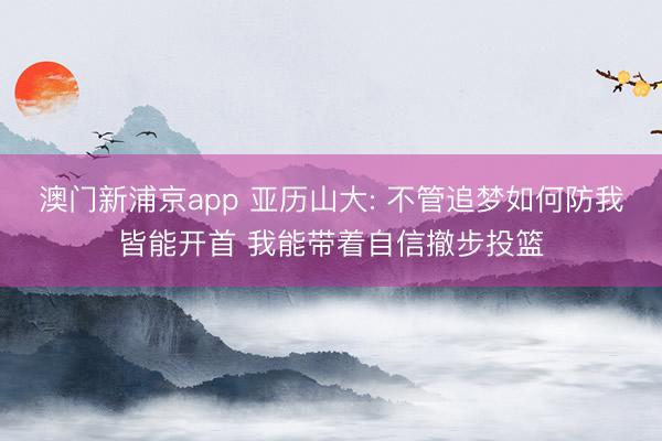 澳门新浦京app 亚历山大: 不管追梦如何防我皆能开首 我能带着自信撤步投篮