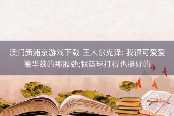 澳门新浦京游戏下载 王人尔克泽: 我很可爱爱德华兹的那股劲;我篮球打得也挺好的